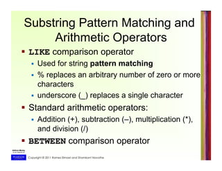 Copyright © 2011 Ramez Elmasri and Shamkant Navathe
Substring Pattern Matching and
Arithmetic Operators
  LIKE comparison operator
  Used for string pattern matching
  % replaces an arbitrary number of zero or more
characters
  underscore (_) replaces a single character
  Standard arithmetic operators:
  Addition (+), subtraction (–), multiplication (*),
and division (/)
  BETWEEN comparison operator
 