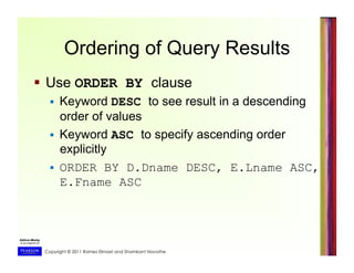 Copyright © 2011 Ramez Elmasri and Shamkant Navathe
Ordering of Query Results
  Use ORDER BY clause
  Keyword DESC to see result in a descending
order of values
  Keyword ASC to specify ascending order
explicitly
  ORDER BY D.Dname DESC, E.Lname ASC,
E.Fname ASC
 