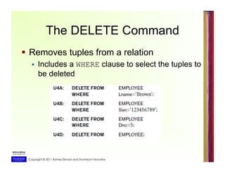Copyright © 2011 Ramez Elmasri and Shamkant Navathe
The DELETE Command
  Removes tuples from a relation
  Includes a WHERE clause to select the tuples to
be deleted
 