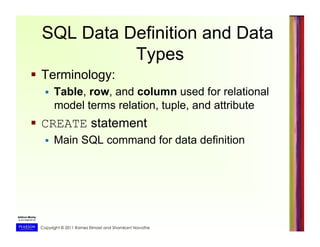 Copyright © 2011 Ramez Elmasri and Shamkant Navathe
SQL Data Definition and Data
Types
  Terminology:
  Table, row, and column used for relational
model terms relation, tuple, and attribute
  CREATE statement
  Main SQL command for data definition
 