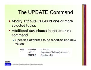 Copyright © 2011 Ramez Elmasri and Shamkant Navathe
The UPDATE Command
  Modify attribute values of one or more
selected tuples
  Additional SET clause in the UPDATE
command
  Specifies attributes to be modified and new
values
 