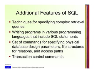 Copyright © 2011 Ramez Elmasri and Shamkant Navathe
Additional Features of SQL
  Techniques for specifying complex retrieval
queries
  Writing programs in various programming
languages that include SQL statements
  Set of commands for specifying physical
database design parameters, file structures
for relations, and access paths
  Transaction control commands
 