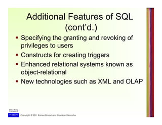 Copyright © 2011 Ramez Elmasri and Shamkant Navathe
Additional Features of SQL
(cont’d.)
  Specifying the granting and revoking of
privileges to users
  Constructs for creating triggers
  Enhanced relational systems known as
object-relational
  New technologies such as XML and OLAP
 