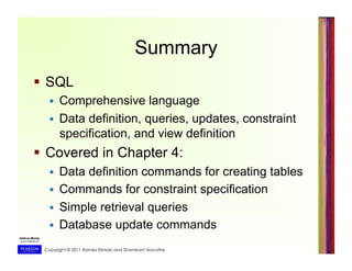 Copyright © 2011 Ramez Elmasri and Shamkant Navathe
Summary
  SQL
  Comprehensive language
  Data definition, queries, updates, constraint
specification, and view definition
  Covered in Chapter 4:
  Data definition commands for creating tables
  Commands for constraint specification
  Simple retrieval queries
  Database update commands
 