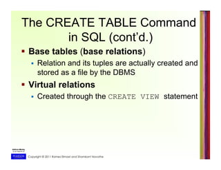 Copyright © 2011 Ramez Elmasri and Shamkant Navathe
The CREATE TABLE Command
in SQL (cont’d.)
  Base tables (base relations)
  Relation and its tuples are actually created and
stored as a file by the DBMS
  Virtual relations
  Created through the CREATE VIEW statement
 