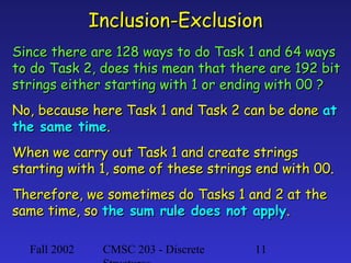 Fall 2002 CMSC 203 - Discrete 11
Inclusion-ExclusionInclusion-Exclusion
Since there are 128 ways to do Task 1 and 64 waysSince there are 128 ways to do Task 1 and 64 ways
to do Task 2, does this mean that there are 192 bitto do Task 2, does this mean that there are 192 bit
strings either starting with 1 or ending with 00 ?strings either starting with 1 or ending with 00 ?
No, because here Task 1 and Task 2 can be doneNo, because here Task 1 and Task 2 can be done atat
the same timethe same time..
When we carry out Task 1 and create stringsWhen we carry out Task 1 and create strings
starting with 1, some of these strings end with 00.starting with 1, some of these strings end with 00.
Therefore, we sometimes do Tasks 1 and 2 at theTherefore, we sometimes do Tasks 1 and 2 at the
same time, sosame time, so the sum rule does not applythe sum rule does not apply..
 