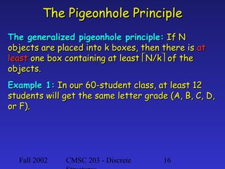 Fall 2002 CMSC 203 - Discrete 16
The Pigeonhole PrincipleThe Pigeonhole Principle
The generalized pigeonhole principle:The generalized pigeonhole principle: If NIf N
objects are placed into k boxes, then there isobjects are placed into k boxes, then there is atat
leastleast one box containing at leastone box containing at least N/kN/k of theof the
objects.objects.
Example 1:Example 1: In our 60-student class, at least 12In our 60-student class, at least 12
students will get the same letter grade (A, B, C, D,students will get the same letter grade (A, B, C, D,
or F).or F).
 