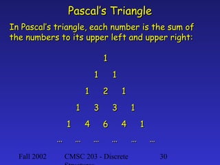 Fall 2002 CMSC 203 - Discrete 30
Pascal’s TrianglePascal’s Triangle
In Pascal’s triangle, each number is the sum ofIn Pascal’s triangle, each number is the sum of
the numbers to its upper left and upper right:the numbers to its upper left and upper right:
11
11 11
11 22 11
11 33 33 11
11 44 66 44 11
…… …… …… …… …… ……
 