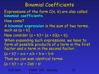 Fall 2002 CMSC 203 - Discrete 32
Binomial CoefficientsBinomial Coefficients
Expressions of the form C(n, k) are also calledExpressions of the form C(n, k) are also called
binomial coefficientsbinomial coefficients..
How come?How come?
AA binomial expressionbinomial expression is the sum of two terms,is the sum of two terms,
such as (a + b).such as (a + b).
Now consider (a + b)Now consider (a + b)22
= (a + b)(a + b).= (a + b)(a + b).
When expanding such expressions, we have toWhen expanding such expressions, we have to
form all possible products of a term in the firstform all possible products of a term in the first
factor and a term in the second factor:factor and a term in the second factor:
(a + b)(a + b)22
= a·a + a·b + b·a + b·b= a·a + a·b + b·a + b·b
Then we can sum identical terms:Then we can sum identical terms:
(a + b)(a + b)22
= a= a22
+ 2ab + b+ 2ab + b22
 