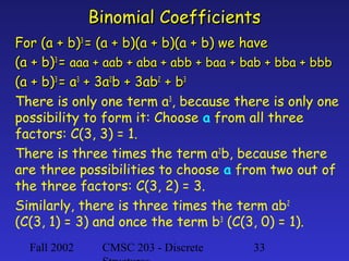 Fall 2002 CMSC 203 - Discrete 33
Binomial CoefficientsBinomial Coefficients
For (a + b)For (a + b)33
= (a + b)(a + b)(a + b) we have= (a + b)(a + b)(a + b) we have
(a + b)(a + b)33
== aaa + aab + aba + abb + baa + bab + bba + bbbaaa + aab + aba + abb + baa + bab + bba + bbb
(a + b)(a + b)33
= a= a33
+ 3a+ 3a22
b + 3abb + 3ab22
+ b+ b33
There is only one term a3
, because there is only one
possibility to form it: Choose a from all three
factors: C(3, 3) = 1.
There is three times the term a2
b, because there
are three possibilities to choose a from two out of
the three factors: C(3, 2) = 3.
Similarly, there is three times the term ab2
(C(3, 1) = 3) and once the term b3
(C(3, 0) = 1).
 