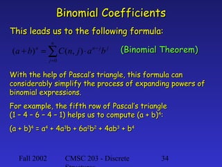 Fall 2002 CMSC 203 - Discrete 34
Binomial CoefficientsBinomial Coefficients
This leads us to the following formula:This leads us to the following formula:
j
n
j
jnn
bajnCba ∑=
−
⋅=+
0
),()(
With the help of Pascal’s triangle, this formula canWith the help of Pascal’s triangle, this formula can
considerably simplify the process of expanding powers ofconsiderably simplify the process of expanding powers of
binomial expressions.binomial expressions.
For example, the fifth row of Pascal’s triangleFor example, the fifth row of Pascal’s triangle
(1 – 4 – 6 – 4 – 1) helps us to compute (a + b)(1 – 4 – 6 – 4 – 1) helps us to compute (a + b)44
::
(a + b)(a + b)44
= a= a44
+ 4a+ 4a33
b + 6ab + 6a22
bb22
+ 4ab+ 4ab33
+ b+ b44
(Binomial Theorem)(Binomial Theorem)
 