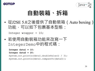 自動裝箱、拆箱
• 從J2SE 5.0之後提供了自動裝箱（Auto boxing）
功能，可以如下包裹基本型態：
• 若使用自動裝箱功能來改寫一下
IntegerDemo中的程式碼：
20
 