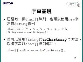字串基礎
• 已經有一個char[]陣列，也可以使用new來
建構String實例
• 也可以使用String的toCharArray()方法，
以將字串以char[]陣列傳回：
67
 