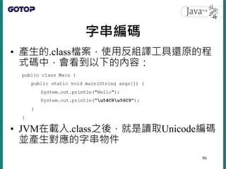 字串編碼
• 產生的.class檔案，使用反組譯工具還原的程
式碼中，會看到以下的內容：
• JVM在載入.class之後，就是讀取Unicode編碼
並產生對應的字串物件
86
 