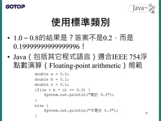使用標準類別
• 1.0 – 0.8的結果是？答案不是0.2，而是
0.19999999999999996！
• Java（包括其它程式語言）遵合IEEE 754浮
點數演算（Floating-point arithmetic）規範
9
 
