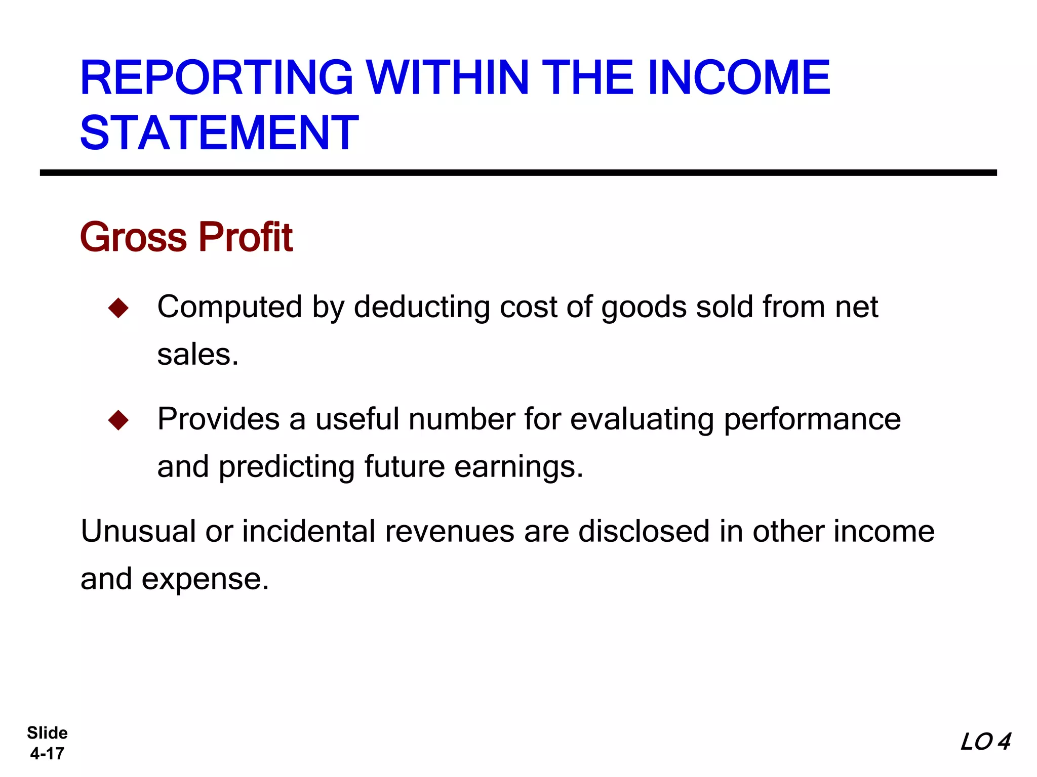 Slide
4-17
REPORTING WITHIN THE INCOME
STATEMENT
Gross Profit
 Computed by deducting cost of goods sold from net
sales.
 Provides a useful number for evaluating performance
and predicting future earnings.
Unusual or incidental revenues are disclosed in other income
and expense.
LO 4
 