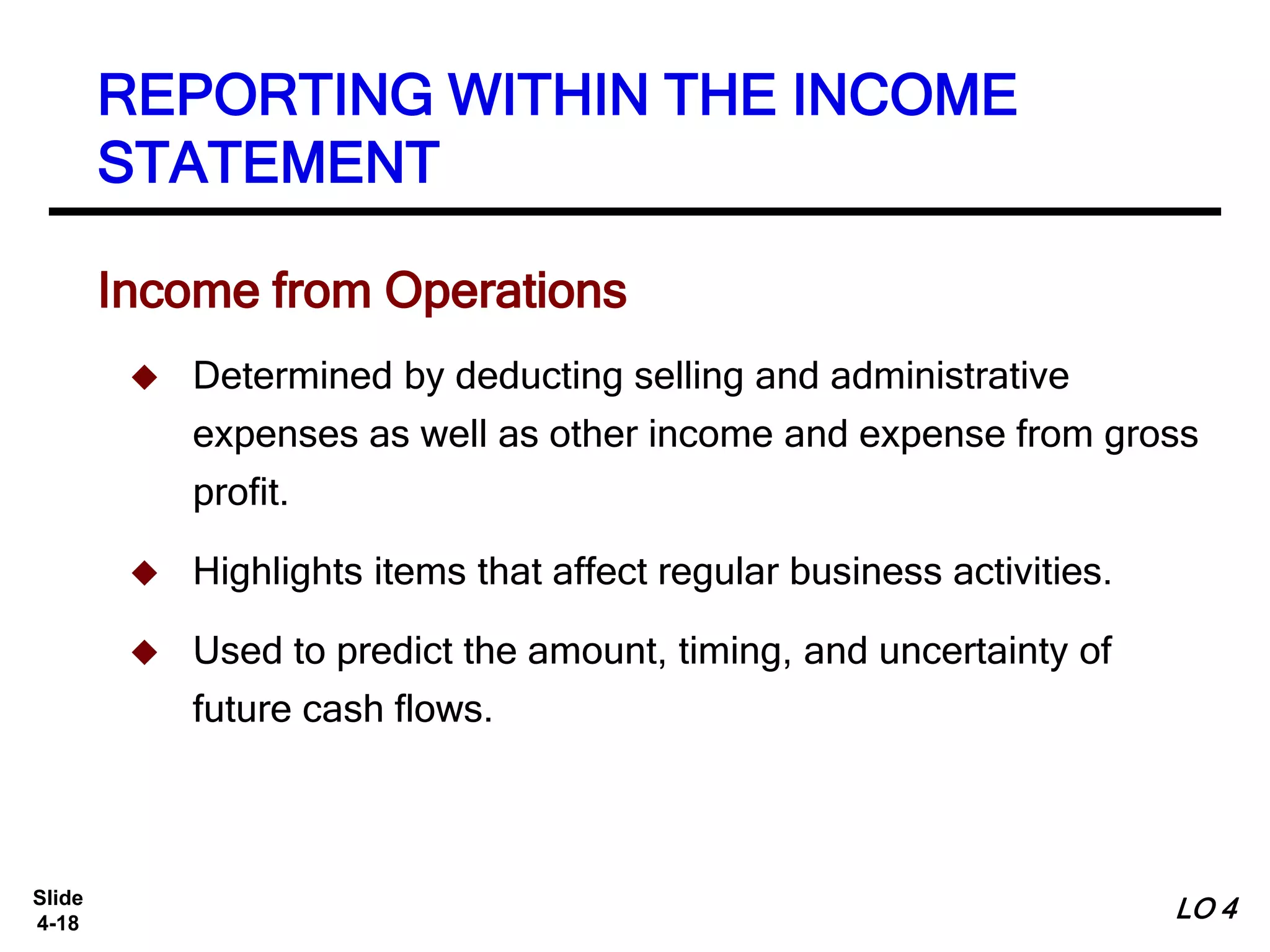 Slide
4-18
Income from Operations
 Determined by deducting selling and administrative
expenses as well as other income and expense from gross
profit.
 Highlights items that affect regular business activities.
 Used to predict the amount, timing, and uncertainty of
future cash flows.
REPORTING WITHIN THE INCOME
STATEMENT
LO 4
 