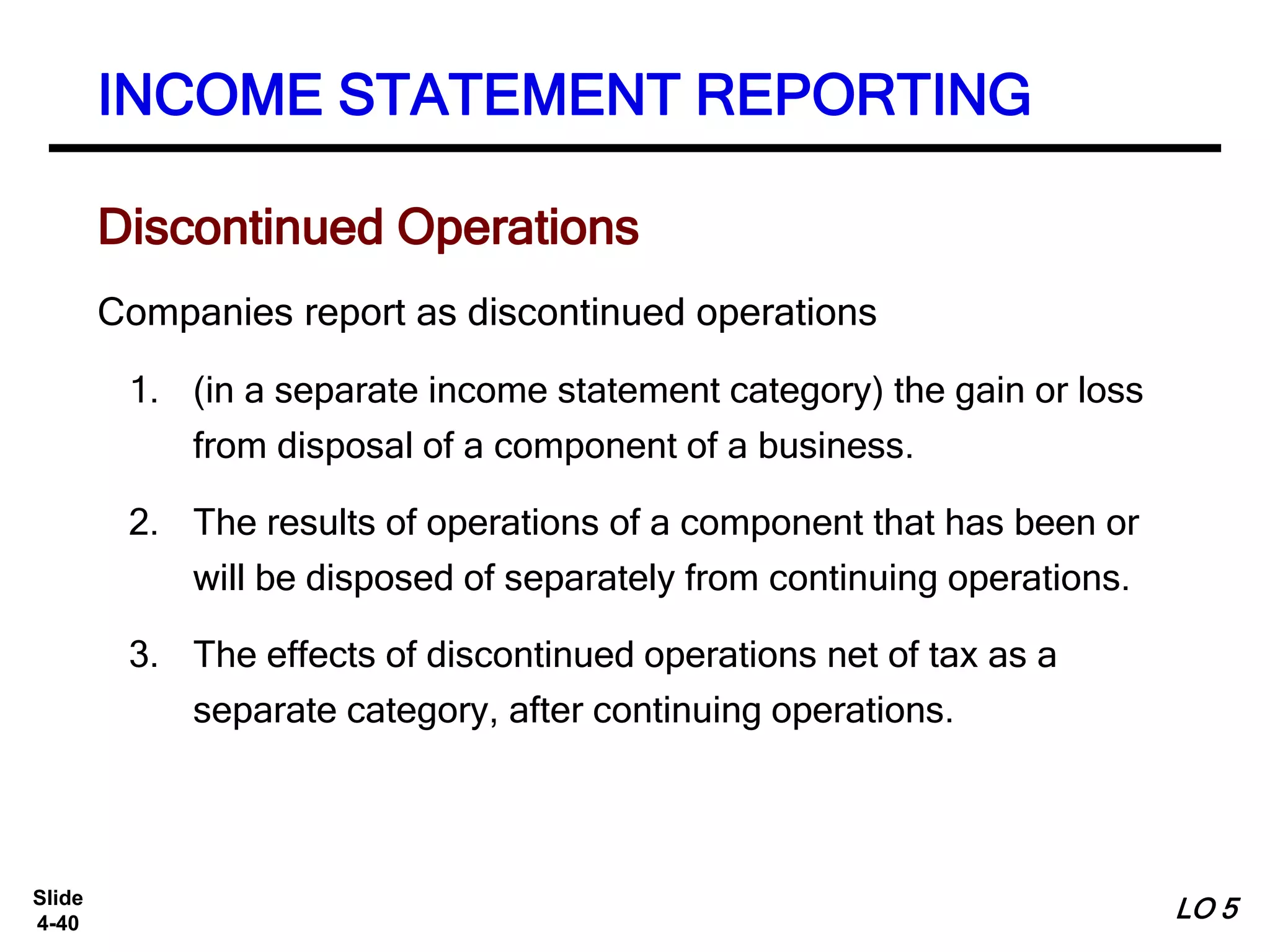 Slide
4-40
Companies report as discontinued operations
1. (in a separate income statement category) the gain or loss
from disposal of a component of a business.
2. The results of operations of a component that has been or
will be disposed of separately from continuing operations.
3. The effects of discontinued operations net of tax as a
separate category, after continuing operations.
INCOME STATEMENT REPORTING
Discontinued Operations
LO 5
 