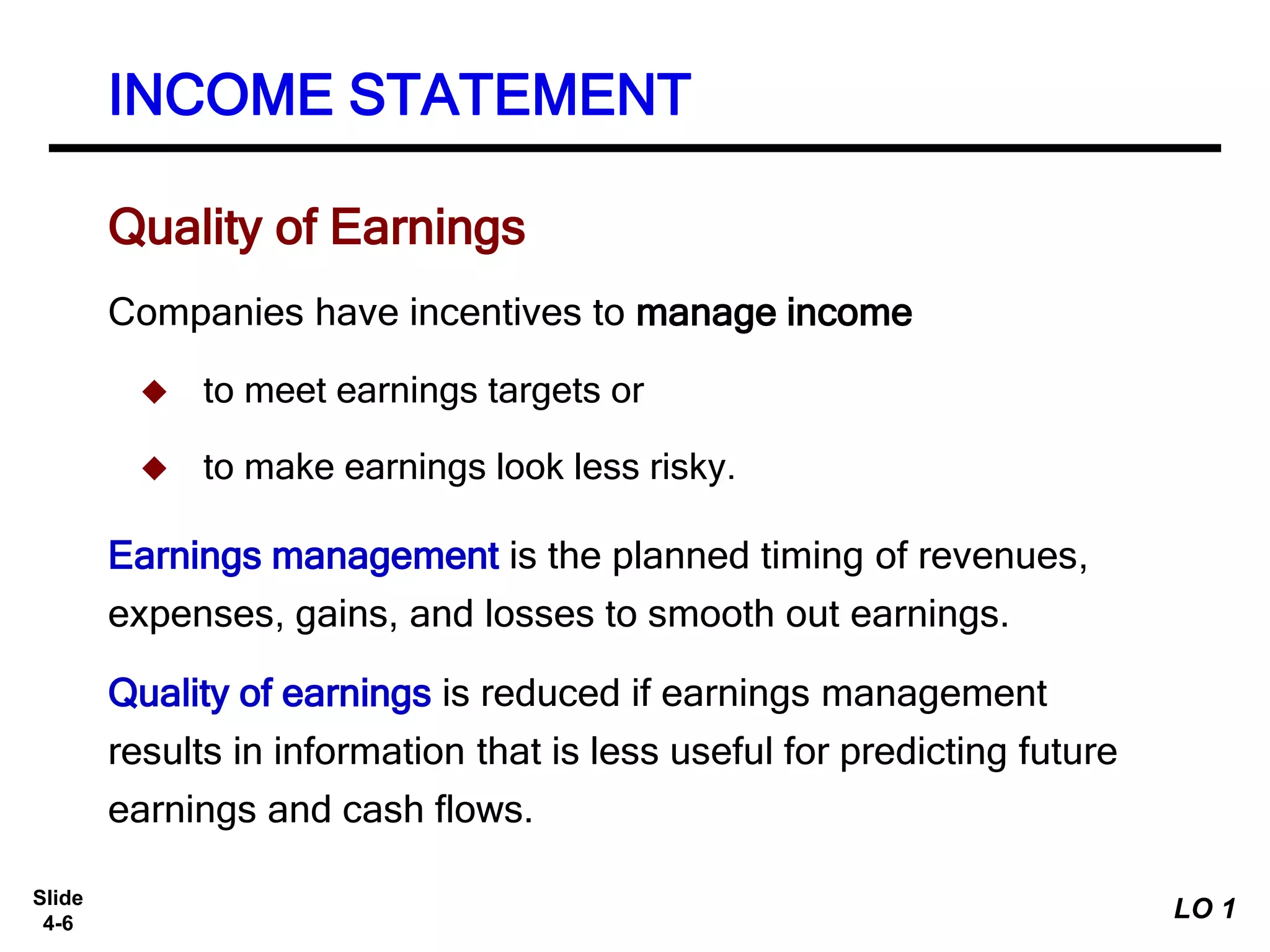 Slide
4-6
Companies have incentives to manage income
 to meet earnings targets or
 to make earnings look less risky.
Earnings management is the planned timing of revenues,
expenses, gains, and losses to smooth out earnings.
Quality of earnings is reduced if earnings management
results in information that is less useful for predicting future
earnings and cash flows.
Quality of Earnings
INCOME STATEMENT
LO 1
 