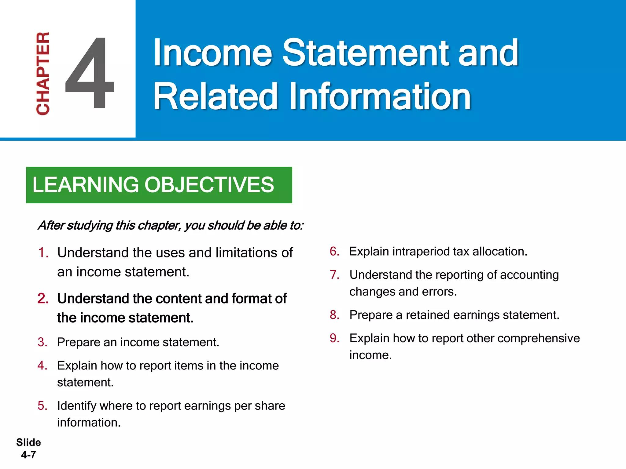Slide
4-7
1. Understand the uses and limitations of
an income statement.
2. Understand the content and format of
the income statement.
3. Prepare an income statement.
4. Explain how to report items in the income
statement.
5. Identify where to report earnings per share
information.
6. Explain intraperiod tax allocation.
7. Understand the reporting of accounting
changes and errors.
8. Prepare a retained earnings statement.
9. Explain how to report other comprehensive
income.
After studying this chapter, you should be able to:
Income Statement and
Related Information4
LEARNING OBJECTIVES
 