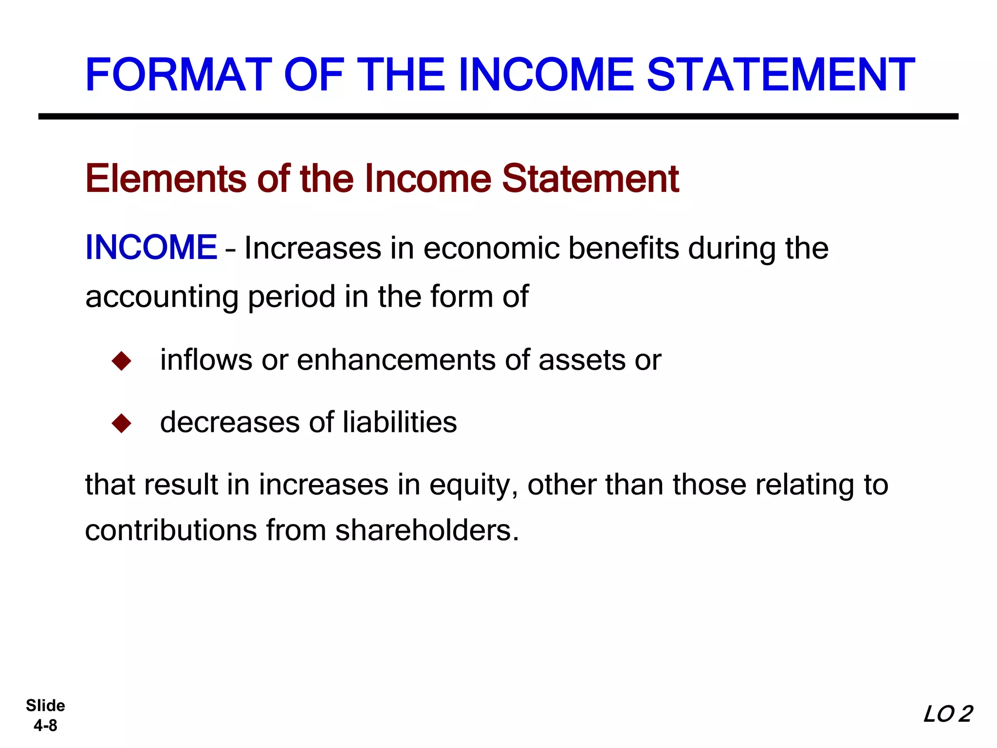 Slide
4-8
FORMAT OF THE INCOME STATEMENT
INCOME – Increases in economic benefits during the
accounting period in the form of
 inflows or enhancements of assets or
 decreases of liabilities
that result in increases in equity, other than those relating to
contributions from shareholders.
Elements of the Income Statement
LO 2
 