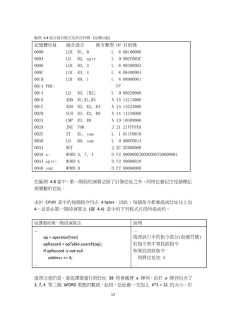 12
範例 4.8 組合語言程式及其目的碼 (加總功能)
記憶體位址 組合語言 指令類型 OP 目的碼
0000 LDI R1, 0 L 8 08100000
0004 LD R2, aptr L 0 002F003C
0008 LDI R3, 3 L 8 08300003
000C LDI R4, 4 L 8 08400004
0010 LDI R9, 1 L 8 08900001
0014 FOR: FF
0014 LD R5, [R2] L 0 00520000
0018 ADD R1,R1,R5 A 13 13115000
001C ADD R2, R2, R4 A 13 13224000
0020 SUB R3, R3, R9 A 14 14339000
0024 CMP R3, R0 A 10 10309000
0028 JNE FOR J 21 21FFFFE8
002C ST R1, sum L 1 011F0018
0030 LD R8, sum L 0 008F0014
0034 RET J 2C 2C000000
0038 a: WORD 3, 7, 4 D F2 000000030000000700000004
0044 aptr: WORD A D F2 00000038
0048 sum: WORD 0 D F2 00000000
在範例 4.8 當中，第一階段的演算法除了計算位址之外，同時也會記住每個標記
與變數的位址。
由於 CPU0 當中的每個指令均占 4 bytes，因此，每個指令都會造成位址往上加
4，這是由第一階段演算法 (圖 4.4) 當中的下列程式片段所造成的。
組譯器的第一階段演算法 說明
…
op = operator(line)
opRecord = opTable.search(op);
if opRecord is not null
address += 4;
…
…
取得該行中的指令部分(助憶符號)
於指令表中尋找該指令
如果找到該指令
則將位址加 4
…
值得注意的是，當組譯器進行到位址 38 時會處理 a 陣列，由於 a 陣列包含了
3, 7, 4 等三個 WORD 型態的數值，此時，位址會一次加上 4*3 = 12 的大小，於
 