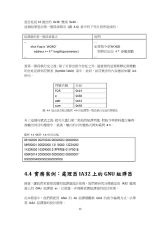 13
是位址從 16 進位的 0x38 變成 0x44。
這個結果是由第一階段演算法 (圖 4.4) 當中的下列片段所造成的。
組譯器的第一階段演算法 說明
…
else if op is 'WORD'
address += 4 * length(parameters)
…
…
如果指令是WORD
則將位址加 4 * 參數個數
…
當第一階段執行完之後，除了計算出指令位址之外，最重要的是要將標記與變數
的位址記錄到符號表 (Symbol Table) 當中。此時，該符號表的內容應該如圖 4.6
所示。
符號名稱 位址
FOR 0x14
a 0x38
aptr 0x44
sum 0x48
圖 4.6 組合語言程式範例 4.8 於組譯第一階段執行完後的符號表
有了這個符號表之後，就可以進行第二階段的組譯功能，對指令與資料進行編碼，
後輸出到目的檔當中。最後，輸出的目的檔格式將如範例 4.9。
範例 4.9 <範例 4.8 >的目的檔
08100000 002F003C 08300003 08400004
08900001 00520000 13115000 13224000
14339000 10309000 21FFFFE8 011F0018
008F0014 2C000000 00000003 00000007
000000040000003800000000
4.4 實務案例：處理器 IA32 上的 GNU 組譯器
接著，讓我們來看看真實的組譯器設計原理，我們將研究目標鎖定在 IA32 處理
器上的 GNU 組譯器 as，以便進一步理解真實組譯器的設計原理。
在本節當中，我們將使用 GNU 的 AS 組譯器觀察 IA32 的指令編碼方式，以學
習 IA32 組譯器的設計原理。
 