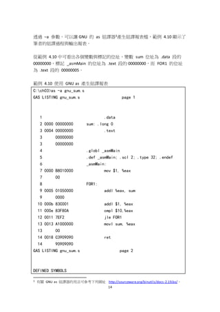 14
透過 –a 參數，可以讓 GNU 的 as 組譯器3產生組譯報表檔，範例 4.10 顯示了
筆者的組譯過程與輸出報表。
從範例 4.10 中可看出各個變數與標記的位址，變數 sum 位址為 .data 段的
00000000，標記 _asmMain 的位址為 .text 段的 00000000，而 FOR1 的位址
為 .text 段的 00000005。
範例 4.10 使用 GNU as 產生組譯報表
C:ch03>as -a gnu_sum.s
GAS LISTING gnu_sum.s page 1
1 .data
2 0000 00000000 sum: .long 0
3 0004 00000000 .text
3 00000000
3 00000000
4 .globl _asmMain
5 .def _asmMain; .scl 2; .type 32; .endef
6 _asmMain:
7 0000 B8010000 mov $1, %eax
7 00
8 FOR1:
9 0005 01050000 addl %eax, sum
9 0000
10 000b 83C001 addl $1, %eax
11 000e 83F80A cmpl $10,%eax
12 0011 7EF2 jle FOR1
13 0013 A1000000 movl sum, %eax
13 00
14 0018 C3909090 ret
14 90909090
GAS LISTING gnu_sum.s page 2
DEFINED SYMBOLS
3 有關 GNU as 組譯器的用法可參考下列網址 http://sourceware.org/binutils/docs-2.19/as/。
 