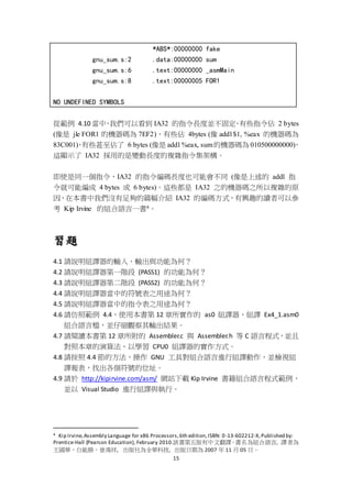 15
*ABS*:00000000 fake
gnu_sum.s:2 .data:00000000 sum
gnu_sum.s:6 .text:00000000 _asmMain
gnu_sum.s:8 .text:00000005 FOR1
NO UNDEFINED SYMBOLS
從範例 4.10 當中，我們可以看到 IA32 的指令長度並不固定，有些指令佔 2 bytes
(像是 jle FOR1 的機器碼為 7EF2)，有些佔 4bytes (像 addl $1, %eax 的機器碼為
83C001)，有些甚至佔了 6 bytes (像是 addl %eax, sum的機器碼為 010500000000)，
這顯示了 IA32 採用的是變動長度的複雜指令集架構。
即使是同一個指令，IA32 的指令編碼長度也可能會不同 (像是上述的 addl 指
令就可能編成 4 bytes 或 6 bytes)。這些都是 IA32 之的機器碼之所以複雜的原
因，在本書中我們沒有足夠的篇幅介紹 IA32 的編碼方式，有興趣的讀者可以參
考 Kip Irvine 的組合語言一書4。
習題
4.1 請說明組譯器的輸入、輸出與功能為何？
4.2 請說明組譯器第一階段 (PASS1) 的功能為何？
4.3 請說明組譯器第二階段 (PASS2) 的功能為何？
4.4 請說明組譯器當中的符號表之用途為何？
4.5 請說明組譯器當中的指令表之用途為何？
4.6 請仿照範例 4.4，使用本書第 12 章所實作的 as0 組譯器，組譯 Ex4_1.asm0
組合語言檔，並仔細觀察其輸出結果。
4.7 請閱讀本書第 12 章所附的 Assembler.c 與 Assembler.h 等 C 語言程式，並且
對照本章的演算法，以學習 CPU0 組譯器的實作方式。
4.8 請按照 4.4 節的方法，操作 GNU 工具對組合語言進行組譯動作，並檢視組
譯報表，找出各個符號的位址。
4.9 請於 http://kipirvine.com/asm/ 網站下載 Kip Irvine 書籍組合語言程式範例，
並以 Visual Studio 進行組譯與執行。
4 Kip Irvine,Assembly Language for x86 Processors,6th edition,ISBN: 0-13-602212-X,Published by:
Prentice-Hall (Pearson Education), February 2010.該書第五版有中文翻譯，書名為組合語言, 譯者為
王國華、白能勝、曾鴻祥, 出版社為全華科技, 出版日期為 2007 年 11 月 05 日。
 