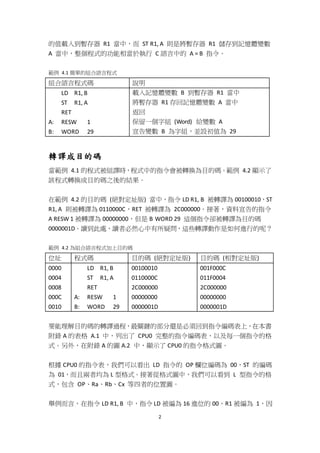 2
的值載入到暫存器 R1 當中，而 ST R1, A 則是將暫存器 R1 儲存到記憶體變數
A 當中，整個程式的功能相當於執行 C 語言中的 A = B 指令。
範例 4.1 簡單的組合語言程式
組合語言程式碼 說明
LD R1, B
ST R1, A
RET
A: RESW 1
B: WORD 29
載入記憶體變數 B 到暫存器 R1 當中
將暫存器 R1 存回記憶體變數 A 當中
返回
保留一個字組 (Word) 給變數 A
宣告變數 B 為字組，並設初值為 29
轉譯成目的碼
當範例 4.1 的程式被組譯時，程式中的指令會被轉換為目的碼。範例 4.2 顯示了
該程式轉換成目的碼之後的結果。
在範例 4.2 的目的碼 (絕對定址版) 當中，指令 LD R1, B 被轉譯為 00100010，ST
R1, A 則被轉譯為 0110000C，RET 被轉譯為 2C000000。接著，資料宣告的指令
A RESW 1 被轉譯為 00000000，但是 B WORD 29 這個指令卻被轉譯為目的碼
0000001D。讀到此處，讀者必然心中有所疑問，這些轉譯動作是如何進行的呢？
範例 4.2 為組合語言程式加上目的碼
位址 程式碼 目的碼 (絕對定址版) 目的碼 (相對定址版)
0000
0004
0008
000C
0010
LD R1, B
ST R1, A
RET
A: RESW 1
B: WORD 29
00100010
0110000C
2C000000
00000000
0000001D
001F000C
011F0004
2C000000
00000000
0000001D
要能理解目的碼的轉譯過程，最關鍵的部分還是必須回到指令編碼表上，在本書
附錄 A 的表格 A.1 中，列出了 CPU0 完整的指令編碼表，以及每一個指令的格
式。另外，在附錄 A 的圖 A.2 中，顯示了 CPU0 的指令格式圖。
根據 CPU0 的指令表，我們可以看出 LD 指令的 OP 欄位編碼為 00，ST 的編碼
為 01，而且兩者均為 L 型格式。接著從格式圖中，我們可以看到 L 型指令的格
式，包含 OP、Ra、Rb、Cx 等四者的位置圖。
舉例而言，在指令 LD R1, B 中，指令 LD 被編為 16 進位的 00、R1 被編為 1，因
 