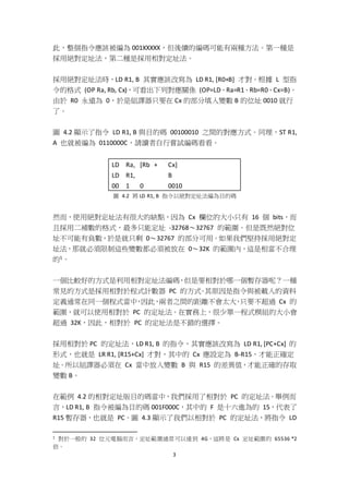 3
此，整個指令應該被編為 001XXXXX，但後續的編碼可能有兩種方法。第一種是
採用絕對定址法，第二種是採用相對定址法。
採用絕對定址法時，LD R1, B 其實應該改寫為 LD R1, [R0+B] 才對。根據 L 型指
令的格式 (OP Ra, Rb, Cx)，可看出下列對應關係 (OP=LD、Ra=R1、Rb=R0、Cx=B)。
由於 R0 永遠為 0，於是組譯器只要在 Cx 的部分填入變數 B 的位址 0010 就行
了。
圖 4.2 顯示了指令 LD R1, B 與目的碼 00100010 之間的對應方式。同理，ST R1,
A 也就被編為 0110000C，請讀者自行嘗試編碼看看。
LD Ra, [Rb + Cx]
LD R1, B
00 1 0 0010
圖 4.2 將 LD R1, B 指令以絕對定址法編為目的碼
然而，使用絕對定址法有很大的缺點，因為 Cx 欄位的大小只有 16 個 bits，而
且採用二補數的格式，最多只能定址 -32768～32767 的範圍。但是既然絕對位
址不可能有負數，於是就只剩 0～32767 的部分可用。如果我們堅持採用絕對定
址法，那就必須限制這些變數都必須被放在 0～32K 的範圍內，這是相當不合理
的1。
一個比較好的方式是利用相對定址法編碼，但是要相對於哪一個暫存器呢？一種
常見的方式是採用相對於程式計數器 PC 的方式。其原因是指令與被載入的資料
定義通常在同一個程式當中，因此，兩者之間的距離不會太大，只要不超過 Cx 的
範圍，就可以使用相對於 PC 的定址法。在實務上，很少單一程式模組的大小會
超過 32K，因此，相對於 PC 的定址法是不錯的選擇。
採用相對於 PC 的定址法，LD R1, B 的指令，其實應該改寫為 LD R1, [PC+Cx] 的
形式，也就是 LR R1, [R15+Cx] 才對，其中的 Cx 應設定為 B-R15，才能正確定
址。所以組譯器必須在 Cx 當中放入變數 B 與 R15 的差異值，才能正確的存取
變數 B。
在範例 4.2 的相對定址版目的碼當中，我們採用了相對於 PC 的定址法。舉例而
言，LD R1, B 指令被編為目的碼 001F000C，其中的 F 是十六進為的 15，代表了
R15 暫存器，也就是 PC。圖 4.3 顯示了我們以相對於 PC 的定址法，將指令 LD
1 對於一般的 32 位元電腦而言，定址範圍通常可以達到 4G，這將是 Cx 定址範圍的 65536 *2
倍。
 