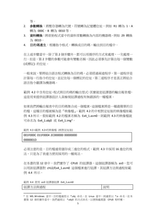 5
等。
2. 參數轉換：將暫存器轉為代號，符號轉為記憶體位址，例如 R1 轉為 1，A
轉為 000C，B 轉為 0010 等。
3. 資料轉換：將原始程式當中的資料常數轉換為內部的機器碼，例如 29 轉換
為 001D。
4. 目的碼產生：根據指令格式，轉換成目的碼，輸出到目的檔中。
在上述步驟當中，除了第 2 個步驟外，都可以用循序的方式來處理，一次處理一
行。但是，第 2 步驟的參數可能會有變數名稱，因此必須事先計算出每一個變數
(或標記) 的位址。
一般來說，要將組合語言程式轉換為目的碼，必須經過兩道程序，第一道程序是
計算每一行指令的位址，並記住每一個標記的位址，第二道程序才是真正將組合
語言指令翻譯為機器碼。
範例 4.2 中含有位址、程式與目的碼的輸出型式，其實就是組譯器的輸出報表檔，
這是用來提供組譯器設計人員檢視組譯過程有無錯誤的一種檔案。
如果我們將輸出報表中的目的碼集合成一個檔案，這個檔案將是一種最簡單的目
的檔，這種目的檔被稱為是『映像檔』。範例 4.2 的中相對定址版的映像檔如範
例 4.3 所示，假如範例 4.2 的檔案名稱為 Ex4_1.asm0，則範例 4.3 的映像檔就
可命名為 Ex4_1.obj0 或 Ex4_1.img2。
範例 4.3 <範例 4.2>的映像檔 (相對定址版)
001F000C 011F0004 2C000000 00000000
0000001D
必須注意的是，目的檔通常儲存成二進位的格式，範例 4.3 中採用 16 進位的寫
法，只是為了表達方便而採用的一種寫法。
在本書的第 12 章中，我們實作了 CPU0 的組譯器，這個組譯器稱為 as0，您可
以用該組譯器對 ch12/Ex4_1.asm0 這個檔案進行組譯，其組譯方法與過程如範
例 4.4 所示。
範例 4.4 使用 as0 組譯器組譯 Ex4_1.asm0
組譯方法與過程 說明
2 在 MS. Windows 當中，目的檔通常以 *.obj 命名，在 Linux 當中，則通常以 *.o 命名，在本
書第 12 章的實作當中，我們通常以 *.obj0 的方式命名，以便與處理器 CPU0 相呼應。
 