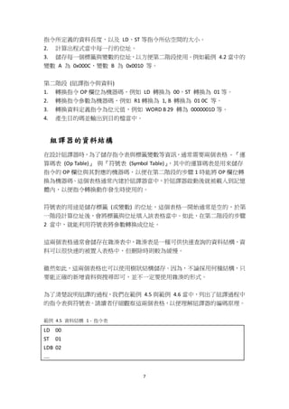 7
指令所定義的資料長度，以及 LD、ST 等指令所佔空間的大小。
2. 計算出程式當中每一行的位址。
3. 儲存每一個標籤與變數的位址，以方便第二階段使用。例如範例 4.2 當中的
變數 A 為 0x000C，變數 B 為 0x0010 等。
第二階段 (組譯指令與資料)
1. 轉換指令 OP 欄位為機器碼，例如 LD 轉換為 00，ST 轉換為 01 等。
2. 轉換指令參數為機器碼，例如 R1 轉換為 1, B 轉換為 01 0C 等。
3. 轉換資料定義指令為位元值，例如 WORD B 29 轉為 0000001D 等。
4. 產生目的碼並輸出到目的檔當中。
組譯器的資料結構
在設計組譯器時，為了儲存指令表與標籤變數等資訊，通常需要兩個表格 - 『運
算碼表 (Op Table)』 與『符號表 (Symbol Table)』，其中的運算碼表是用來儲存
指令的 OP 欄位與其對應的機器碼，以便在第二階段的步驟 1 時能將 OP 欄位轉
換為機器碼。這個表格通常內建於組譯器當中，於組譯器啟動後就被載入到記憶
體內，以便指令轉換動作發生時使用的。
符號表的用途是儲存標籤 (或變數) 的位址，這個表格一開始通常是空的，於第
一階段計算位址後，會將標籤與位址填入該表格當中。如此，在第二階段的步驟
2 當中，就能利用符號表將參數轉換成位址。
這兩個表格通常會儲存在雜湊表中，雜湊表是一種可供快速查詢的資料結構，資
料可以很快速的被置入表格中，但刪除時則較為緩慢。
雖然如此，這兩個表格也可以使用樹狀結構儲存。因為，不論採用何種結構，只
要能正確的新增資料與搜尋即可，並不一定要使用雜湊的形式。
為了清楚說明組譯的過程，我們在範例 4.5 與範例 4.6 當中，列出了組譯過程中
的指令表與符號表。請讀者仔細觀察這兩個表格，以便理解組譯器的編碼原理。
範例 4.5 資料結構 1 - 指令表
LD 00
ST 01
LDB 02
....
 