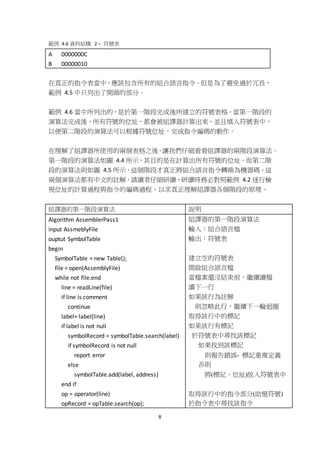 8
範例 4.6 資料結構 2 – 符號表
A 0000000C
B 00000010
在真正的指令表當中，應該包含所有的組合語言指令。但是為了避免過於冗長，
範例 4.5 中只列出了開頭的部分。
範例 4.6 當中所列出的，是於第一階段完成後所建立的符號表格。當第一階段的
演算法完成後，所有符號的位址，都會被組譯器計算出來，並且填入符號表中，
以便第二階段的演算法可以根據符號位址，完成指令編碼的動作。
在理解了組譯器所使用的兩個表格之後，讓我們仔細看看組譯器的兩階段演算法。
第一階段的演算法如圖 4.4 所示，其目的是在計算出所有符號的位址。而第二階
段的演算法則如圖 4.5 所示，這個階段才真正將組合語言指令轉換為機器碼。這
兩個演算法都有中文的註解，請讀者仔細研讀，研讀時務必對照範例 4.2 逐行檢
視位址的計算過程與指令的編碼過程，以求真正理解組譯器各個階段的原理。
組譯器的第一階段演算法 說明
Algorithm AssemblerPass1
input AssmeblyFile
ouptut SymbolTable
begin
SymbolTable = new Table();
file = open(AssemblyFile)
while not file.end
line = readLine(file)
if line is comment
continue
label= label(line)
if label is not null
symbolRecord = symbolTable.search(label)
if symbolRecord is not null
report error
else
symbolTable.add(label, address)
end if
op = operator(line)
opRecord = opTable.search(op);
組譯器的第一階段演算法
輸入：組合語言檔
輸出：符號表
建立空的符號表
開啟組合語言檔
當檔案還沒結束前，繼續讀檔
讀下一行
如果該行為註解
則忽略此行，繼續下一輪迴圈
取得該行中的標記
如果該行有標記
於符號表中尋找該標記
如果找到該標記
則報告錯誤- 標記重複定義
否則
將(標記、位址)放入符號表中
取得該行中的指令部分(助憶符號)
於指令表中尋找該指令
 