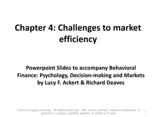 Chapter 4: Challenges to market
efficiency
Powerpoint Slides to accompany Behavioral
Finance: Psychology, Decision-making and Markets
by Lucy F. Ackert & Richard Deaves
©2010 Cengage Learning. All Rights Reserved. May not be scanned, copied or duplicated, or
posted to a publicly available website, in whole or in part.
1
 