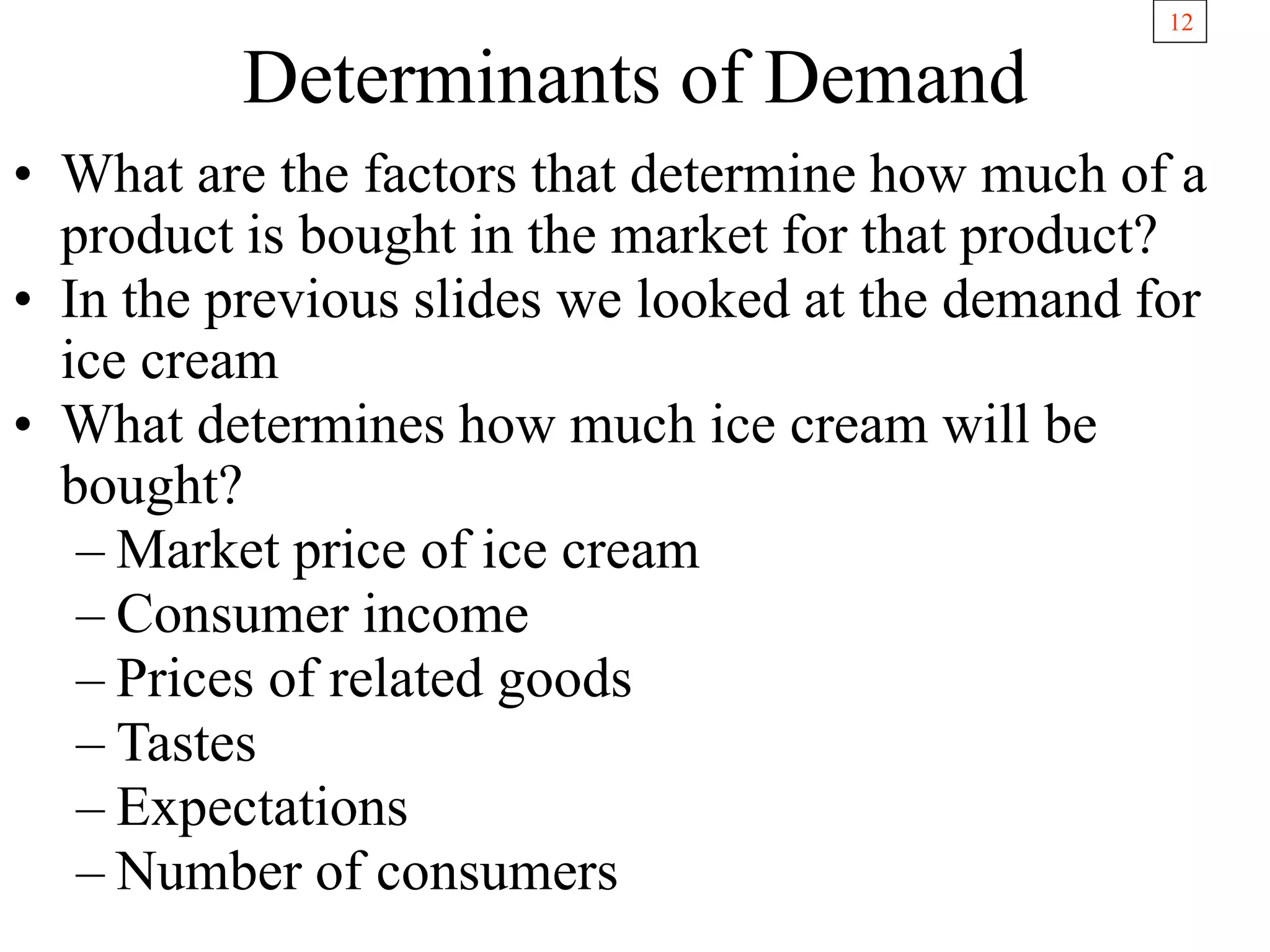 12
Determinants of Demand
• What are the factors that determine how much of a
product is bought in the market for that product?
• In the previous slides we looked at the demand for
ice cream
• What determines how much ice cream will be
bought?
– Market price of ice cream
– Consumer income
– Prices of related goods
– Tastes
– Expectations
– Number of consumers
 