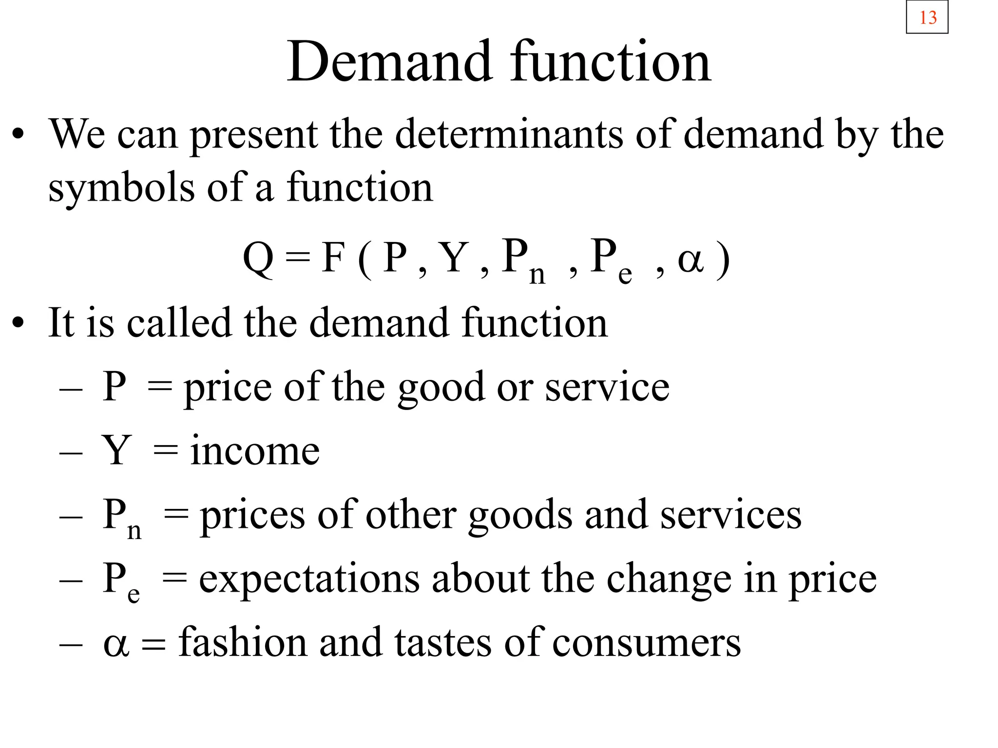 13
Demand function
• We can present the determinants of demand by the
symbols of a function
Q = F ( P , Y , Pn , Pe , a )
• It is called the demand function
– P = price of the good or service
– Y = income
– Pn = prices of other goods and services
– Pe = expectations about the change in price
– a = fashion and tastes of consumers
 
