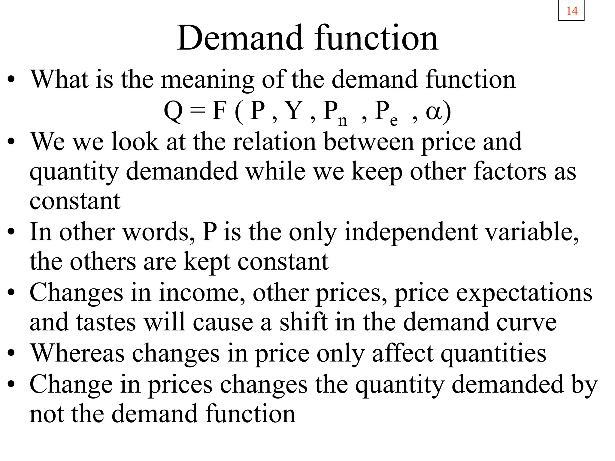 14
Demand function
• What is the meaning of the demand function
Q = F ( P , Y , Pn , Pe , a)
• We we look at the relation between price and
quantity demanded while we keep other factors as
constant
• In other words, P is the only independent variable,
the others are kept constant
• Changes in income, other prices, price expectations
and tastes will cause a shift in the demand curve
• Whereas changes in price only affect quantities
• Change in prices changes the quantity demanded by
not the demand function
 