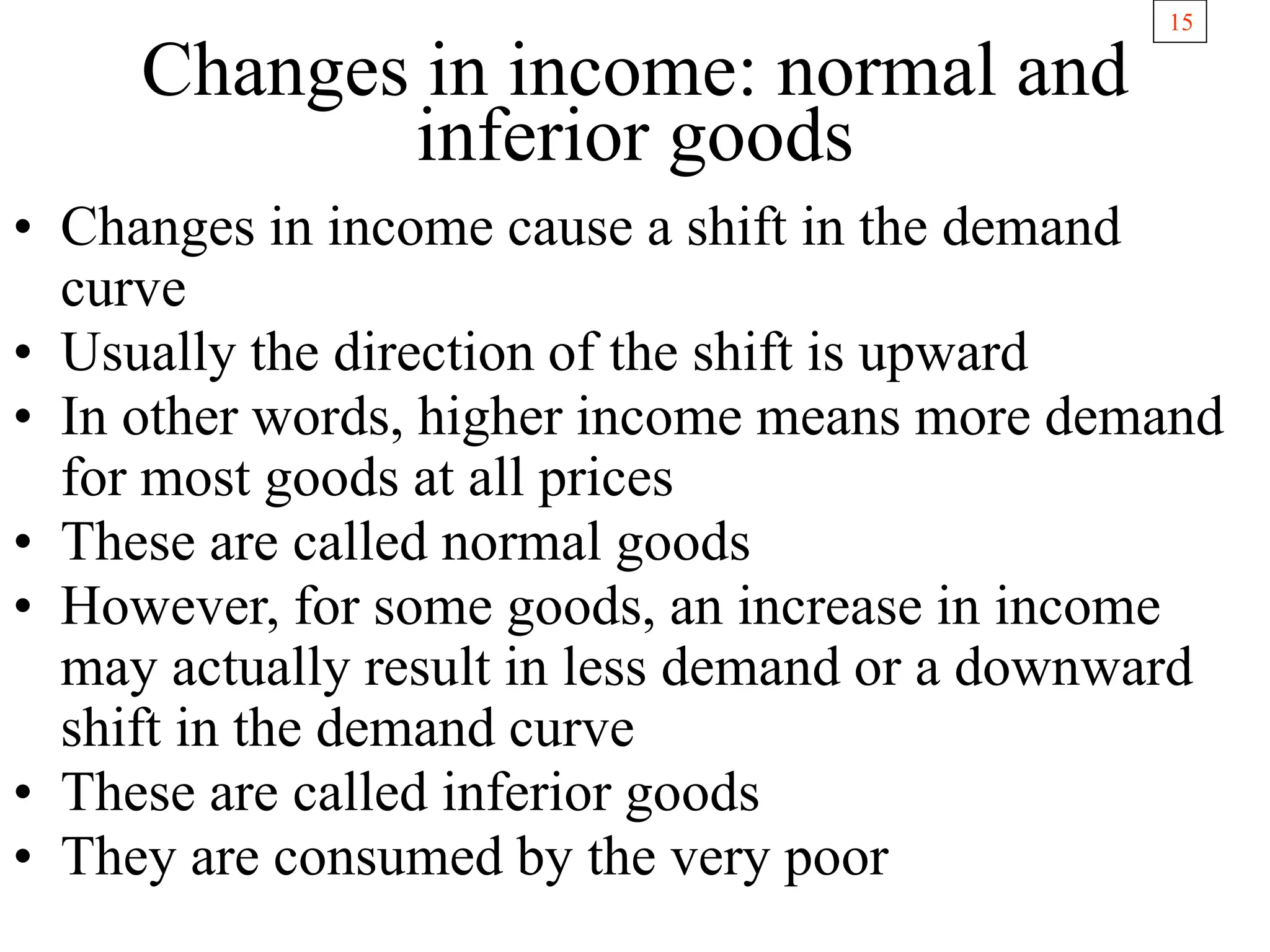 15
Changes in income: normal and
inferior goods
• Changes in income cause a shift in the demand
curve
• Usually the direction of the shift is upward
• In other words, higher income means more demand
for most goods at all prices
• These are called normal goods
• However, for some goods, an increase in income
may actually result in less demand or a downward
shift in the demand curve
• These are called inferior goods
• They are consumed by the very poor
 