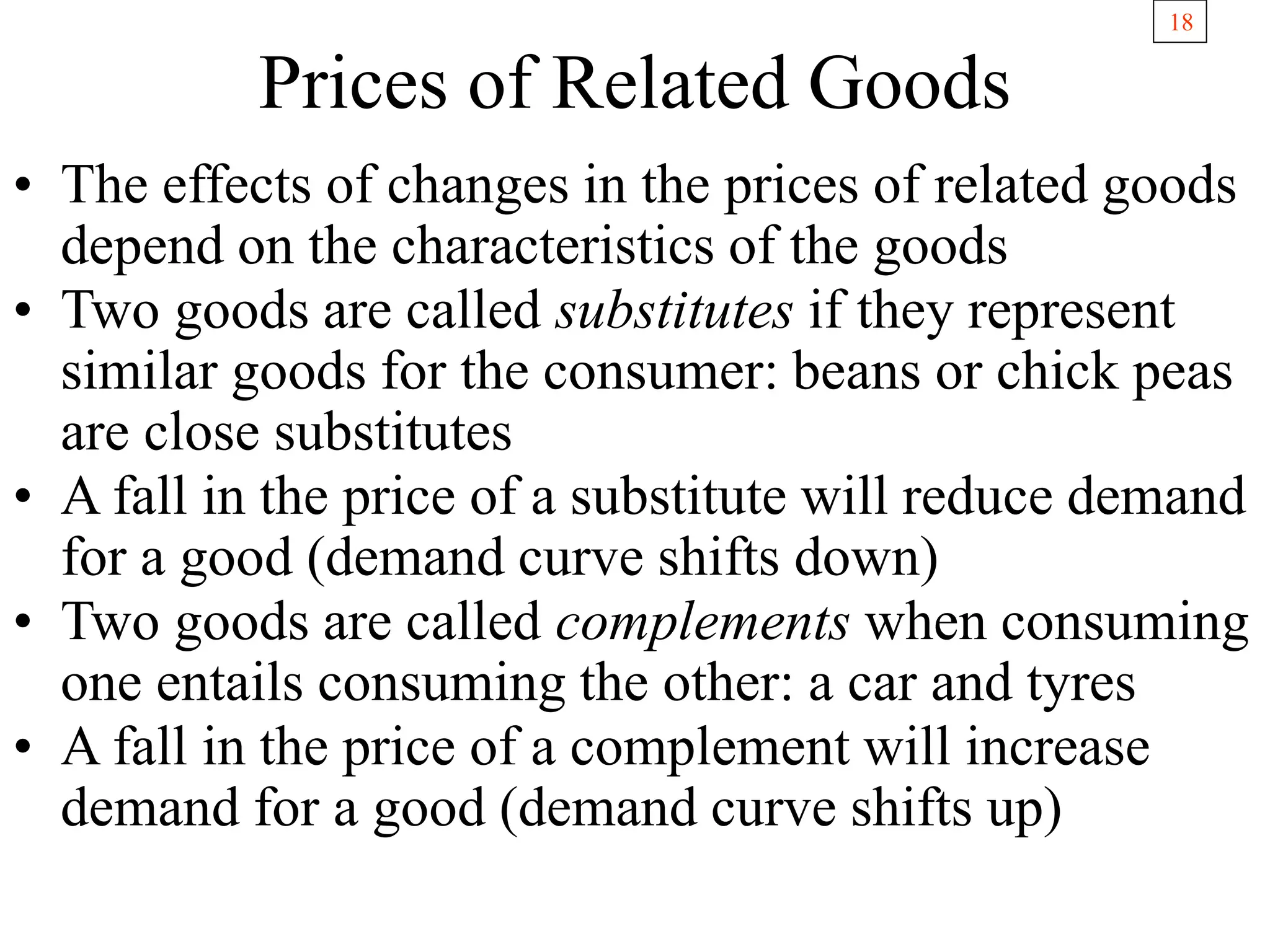 18
Prices of Related Goods
• The effects of changes in the prices of related goods
depend on the characteristics of the goods
• Two goods are called substitutes if they represent
similar goods for the consumer: beans or chick peas
are close substitutes
• A fall in the price of a substitute will reduce demand
for a good (demand curve shifts down)
• Two goods are called complements when consuming
one entails consuming the other: a car and tyres
• A fall in the price of a complement will increase
demand for a good (demand curve shifts up)
 