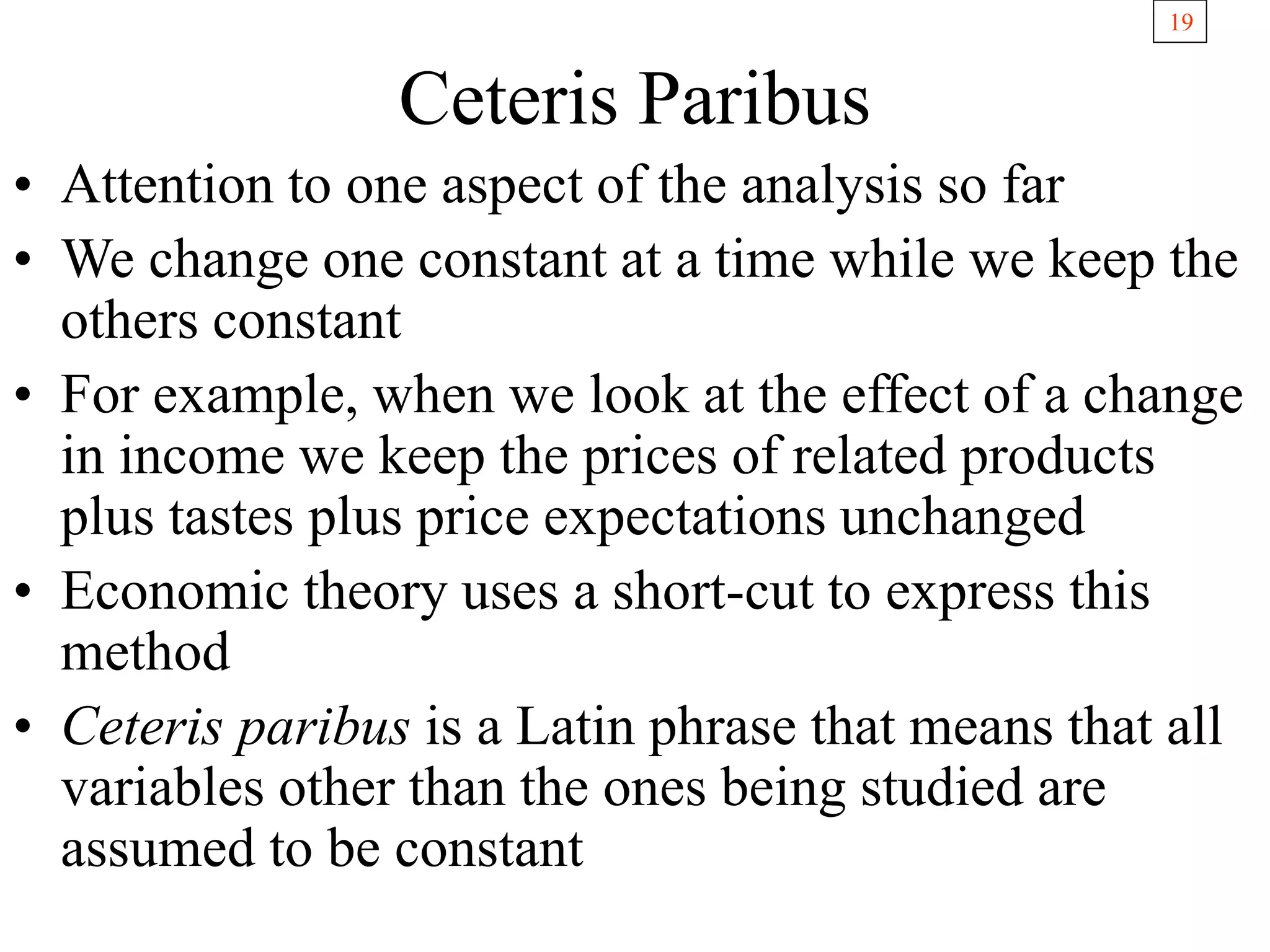 19
Ceteris Paribus
• Attention to one aspect of the analysis so far
• We change one constant at a time while we keep the
others constant
• For example, when we look at the effect of a change
in income we keep the prices of related products
plus tastes plus price expectations unchanged
• Economic theory uses a short-cut to express this
method
• Ceteris paribus is a Latin phrase that means that all
variables other than the ones being studied are
assumed to be constant
 