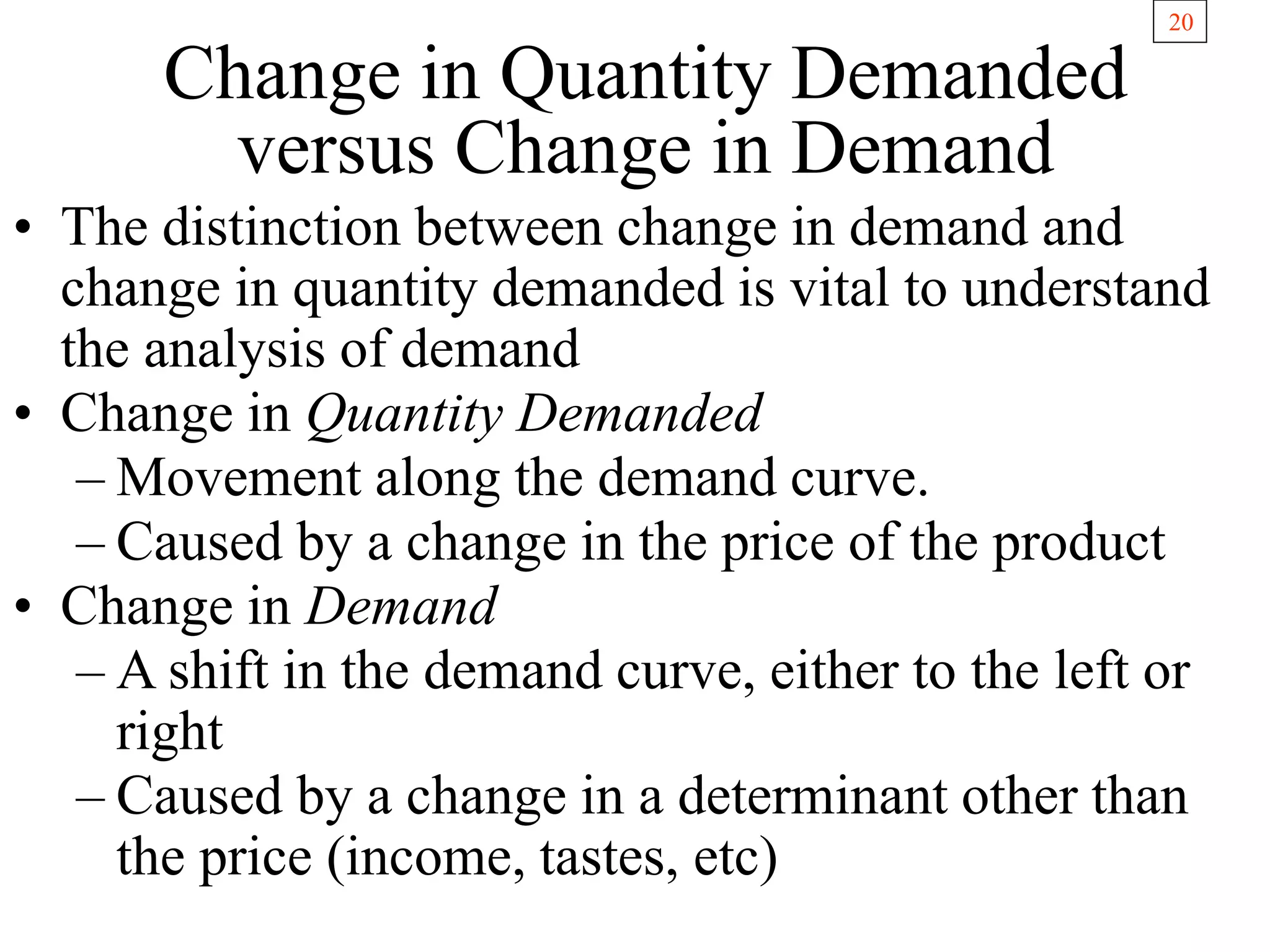 20
Change in Quantity Demanded
versus Change in Demand
• The distinction between change in demand and
change in quantity demanded is vital to understand
the analysis of demand
• Change in Quantity Demanded
– Movement along the demand curve.
– Caused by a change in the price of the product
• Change in Demand
– A shift in the demand curve, either to the left or
right
– Caused by a change in a determinant other than
the price (income, tastes, etc)
 