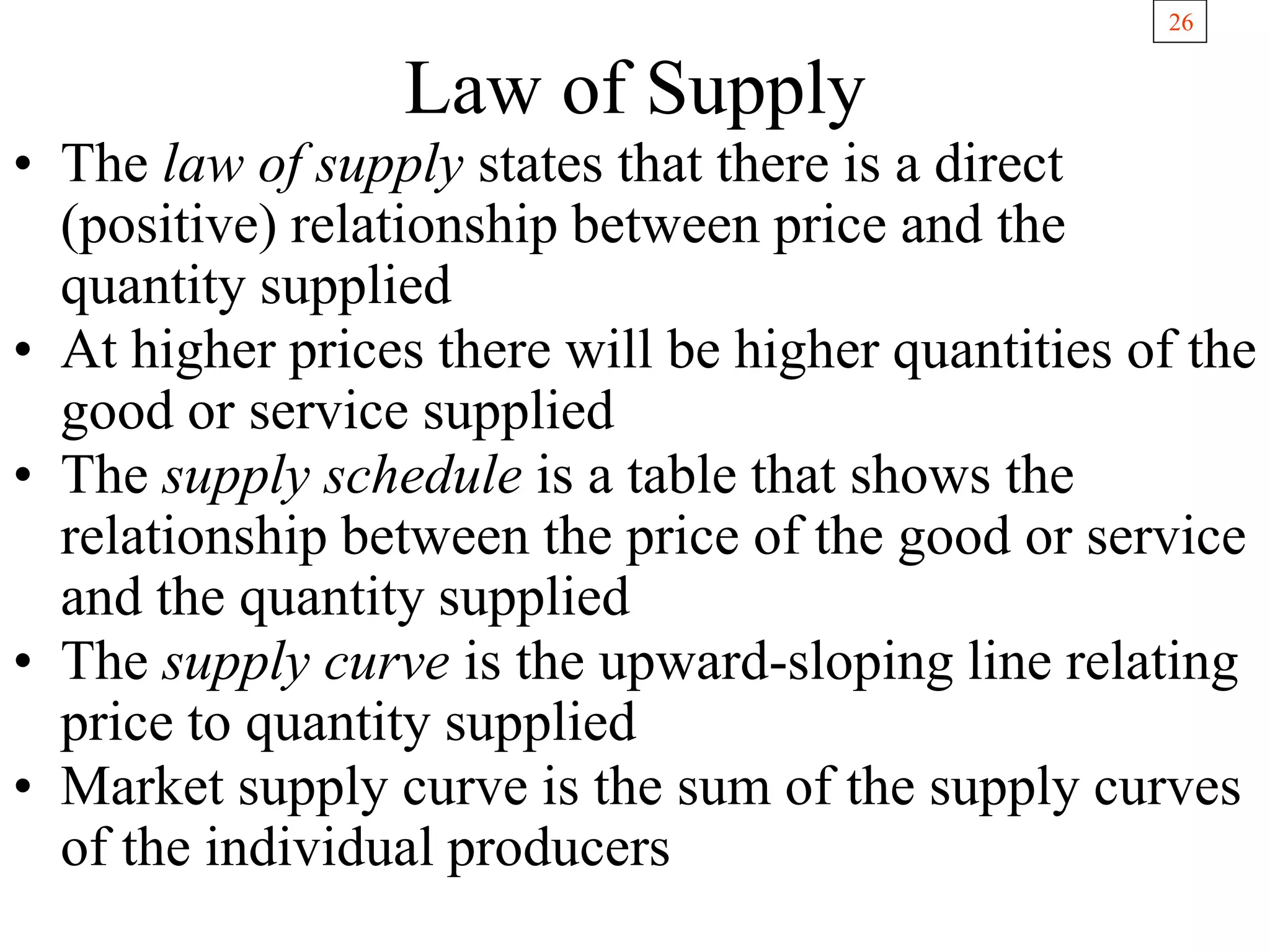 26
Law of Supply
• The law of supply states that there is a direct
(positive) relationship between price and the
quantity supplied
• At higher prices there will be higher quantities of the
good or service supplied
• The supply schedule is a table that shows the
relationship between the price of the good or service
and the quantity supplied
• The supply curve is the upward-sloping line relating
price to quantity supplied
• Market supply curve is the sum of the supply curves
of the individual producers
 