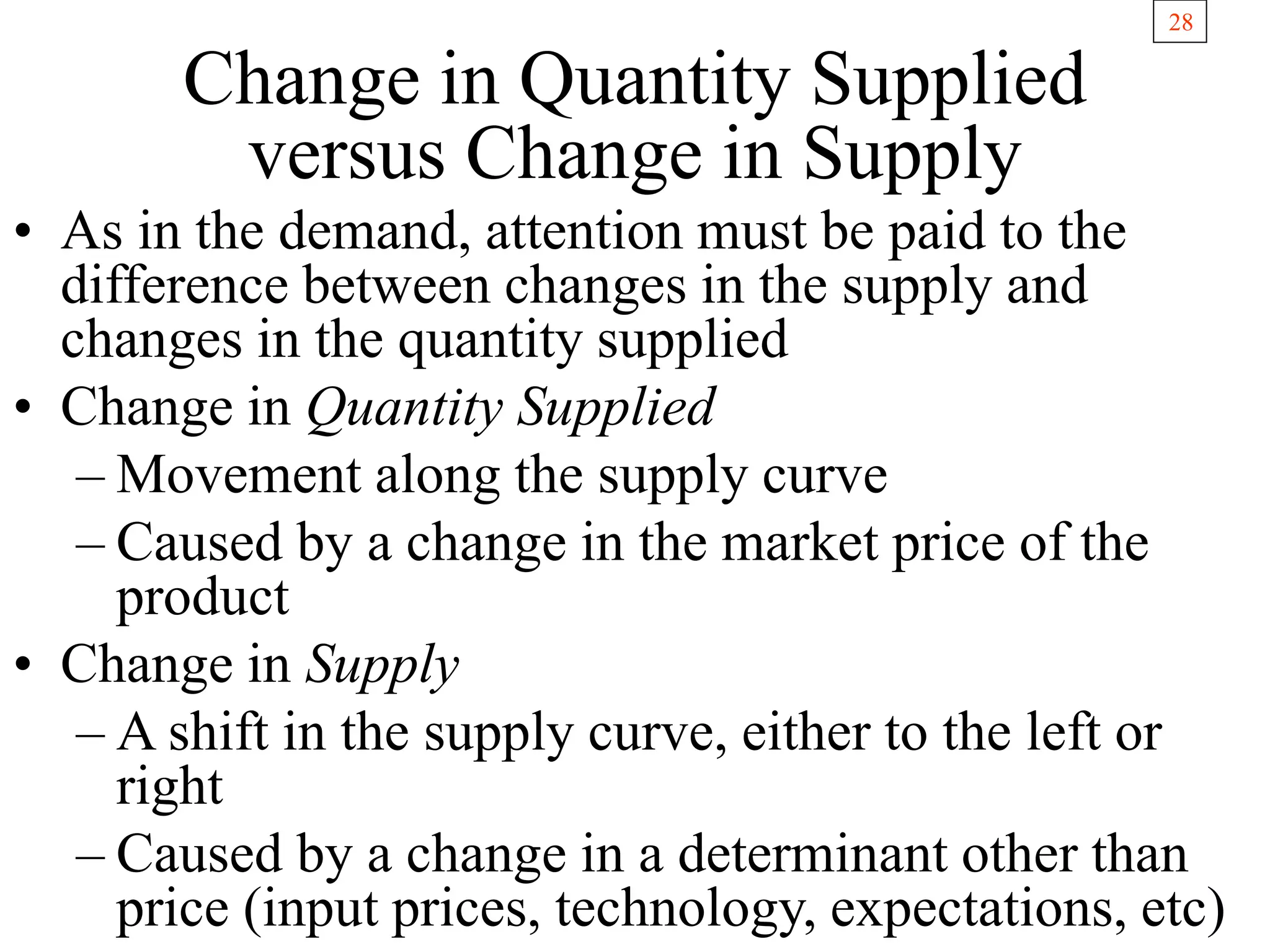 28
Change in Quantity Supplied
versus Change in Supply
• As in the demand, attention must be paid to the
difference between changes in the supply and
changes in the quantity supplied
• Change in Quantity Supplied
– Movement along the supply curve
– Caused by a change in the market price of the
product
• Change in Supply
– A shift in the supply curve, either to the left or
right
– Caused by a change in a determinant other than
price (input prices, technology, expectations, etc)
 