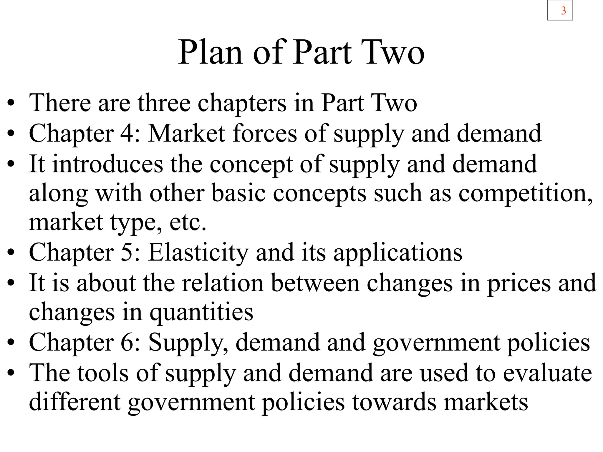 3
Plan of Part Two
• There are three chapters in Part Two
• Chapter 4: Market forces of supply and demand
• It introduces the concept of supply and demand
along with other basic concepts such as competition,
market type, etc.
• Chapter 5: Elasticity and its applications
• It is about the relation between changes in prices and
changes in quantities
• Chapter 6: Supply, demand and government policies
• The tools of supply and demand are used to evaluate
different government policies towards markets
 