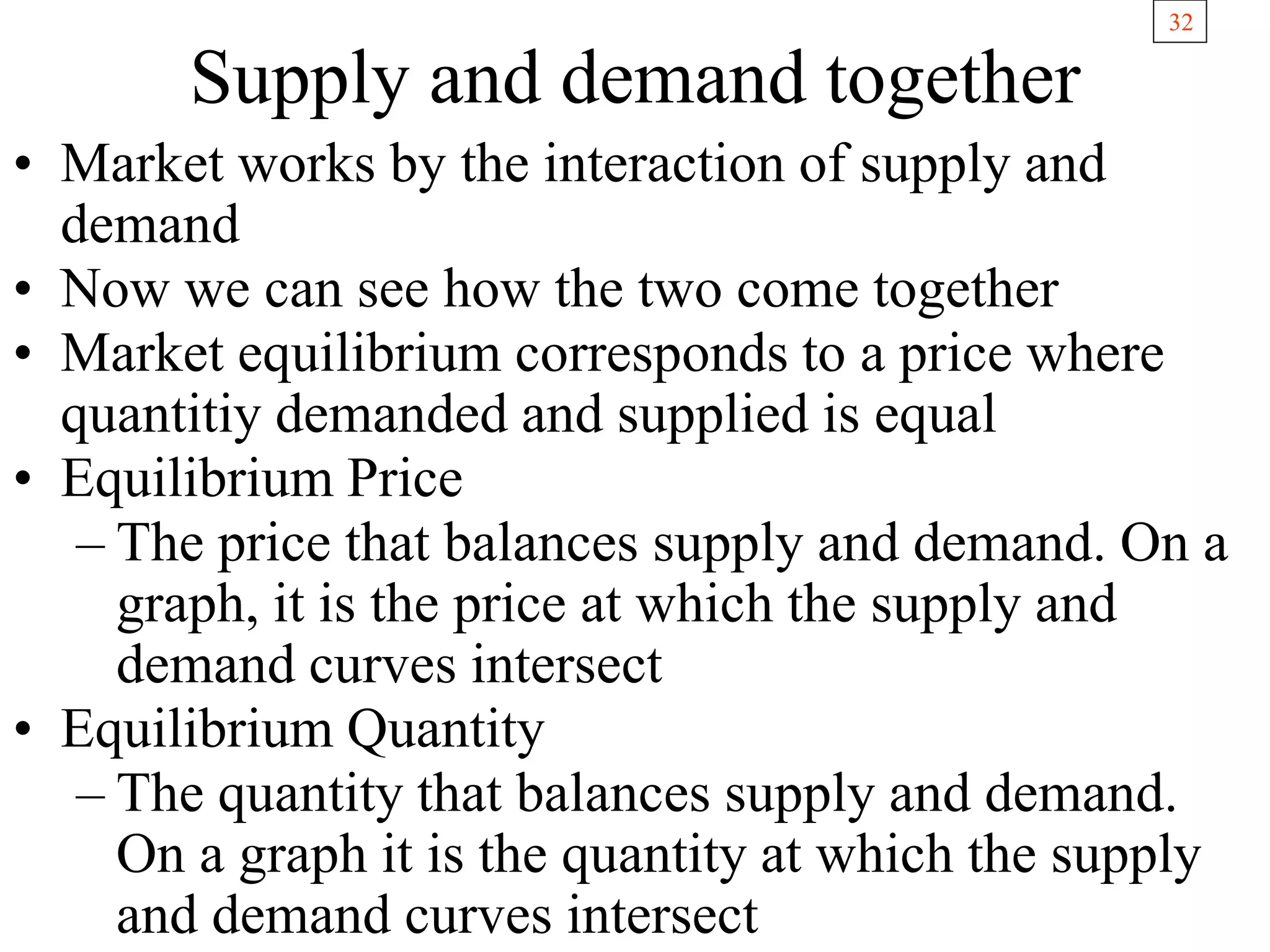 32
Supply and demand together
• Market works by the interaction of supply and
demand
• Now we can see how the two come together
• Market equilibrium corresponds to a price where
quantitiy demanded and supplied is equal
• Equilibrium Price
– The price that balances supply and demand. On a
graph, it is the price at which the supply and
demand curves intersect
• Equilibrium Quantity
– The quantity that balances supply and demand.
On a graph it is the quantity at which the supply
and demand curves intersect
 