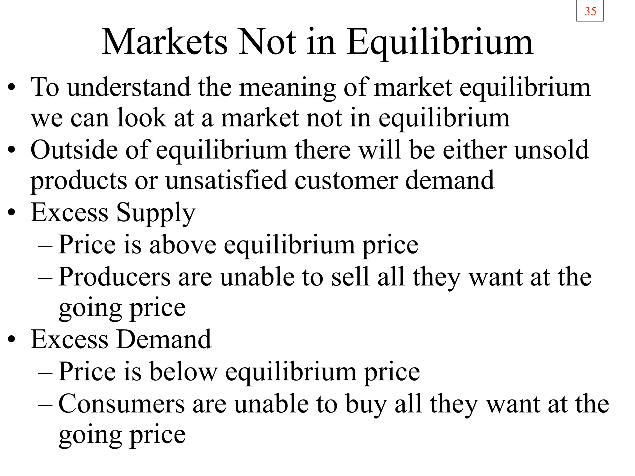 35
Markets Not in Equilibrium
• To understand the meaning of market equilibrium
we can look at a market not in equilibrium
• Outside of equilibrium there will be either unsold
products or unsatisfied customer demand
• Excess Supply
– Price is above equilibrium price
– Producers are unable to sell all they want at the
going price
• Excess Demand
– Price is below equilibrium price
– Consumers are unable to buy all they want at the
going price
 