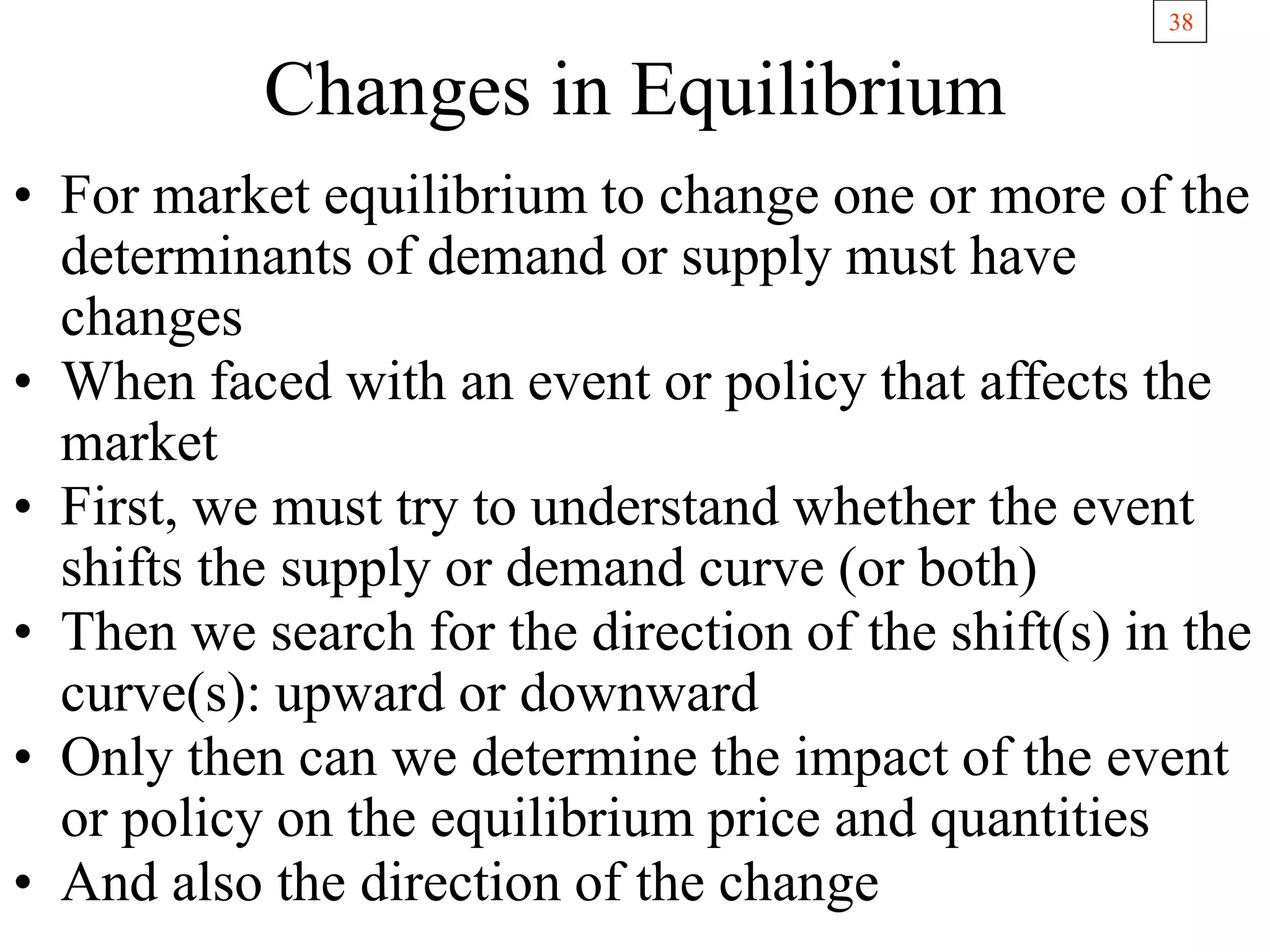 38
Changes in Equilibrium
• For market equilibrium to change one or more of the
determinants of demand or supply must have
changes
• When faced with an event or policy that affects the
market
• First, we must try to understand whether the event
shifts the supply or demand curve (or both)
• Then we search for the direction of the shift(s) in the
curve(s): upward or downward
• Only then can we determine the impact of the event
or policy on the equilibrium price and quantities
• And also the direction of the change
 
