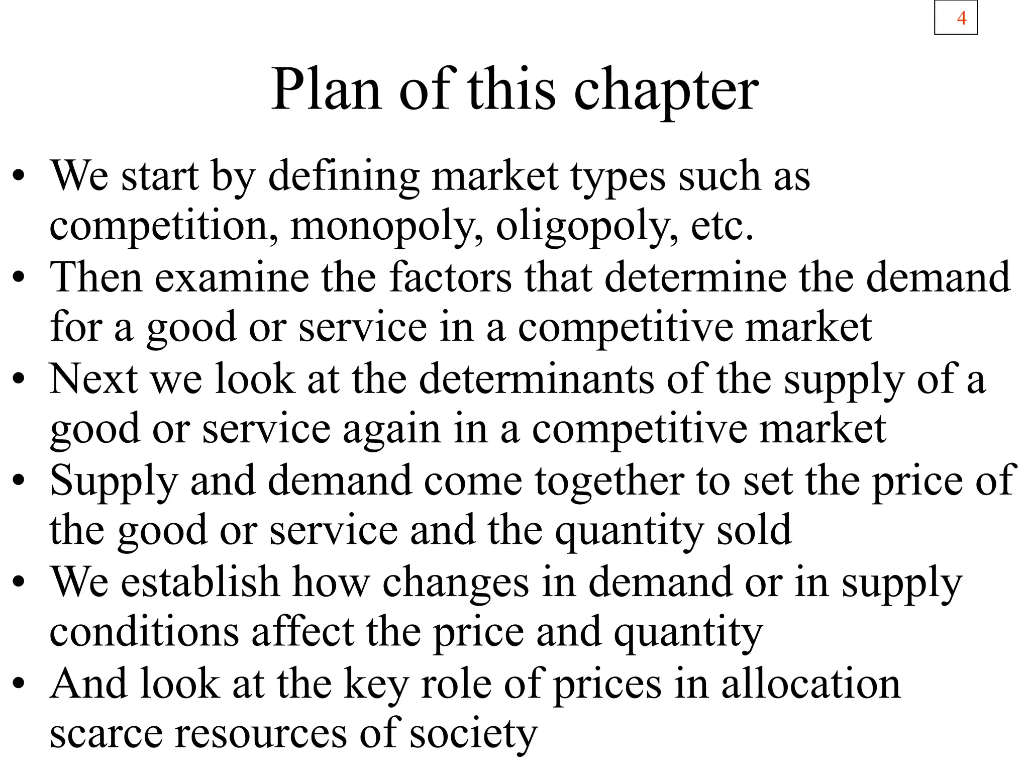 4
Plan of this chapter
• We start by defining market types such as
competition, monopoly, oligopoly, etc.
• Then examine the factors that determine the demand
for a good or service in a competitive market
• Next we look at the determinants of the supply of a
good or service again in a competitive market
• Supply and demand come together to set the price of
the good or service and the quantity sold
• We establish how changes in demand or in supply
conditions affect the price and quantity
• And look at the key role of prices in allocation
scarce resources of society
 