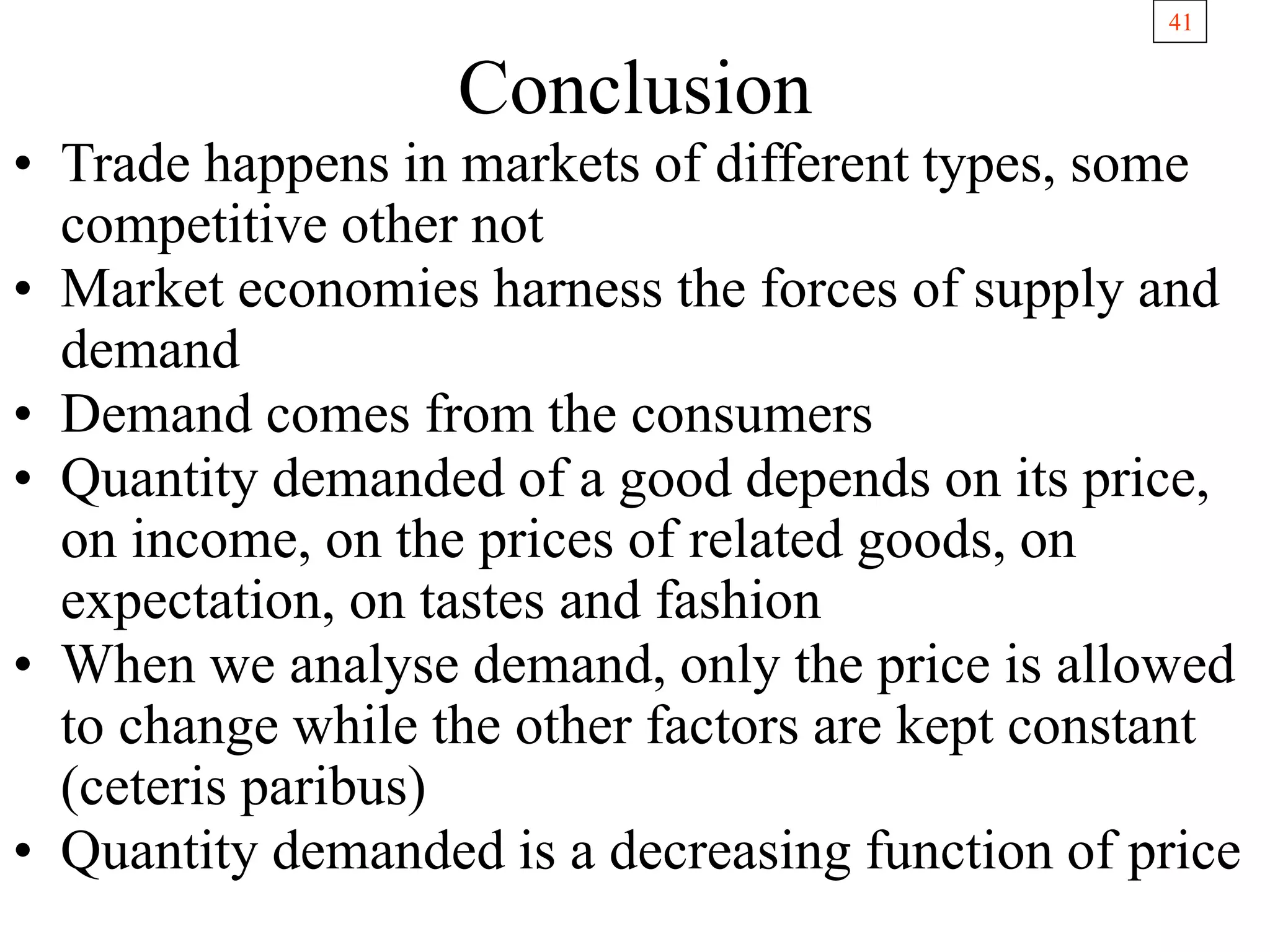 41
Conclusion
• Trade happens in markets of different types, some
competitive other not
• Market economies harness the forces of supply and
demand
• Demand comes from the consumers
• Quantity demanded of a good depends on its price,
on income, on the prices of related goods, on
expectation, on tastes and fashion
• When we analyse demand, only the price is allowed
to change while the other factors are kept constant
(ceteris paribus)
• Quantity demanded is a decreasing function of price
 